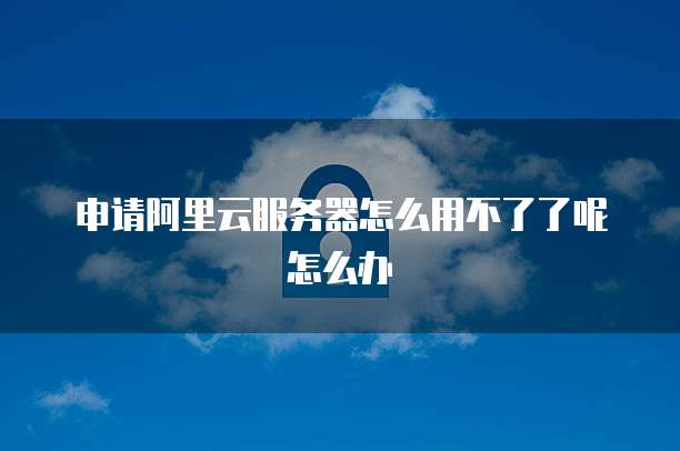 申请阿里云服务器怎么用不了了呢怎么办
