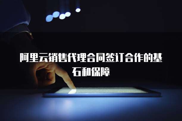 阿里云销售代理合同签订合作的基石和保障