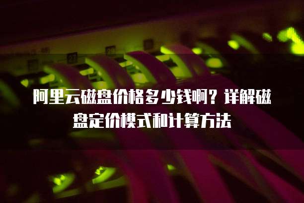 阿里云磁盘价格多少钱啊?详解磁盘定价模式和计算方法