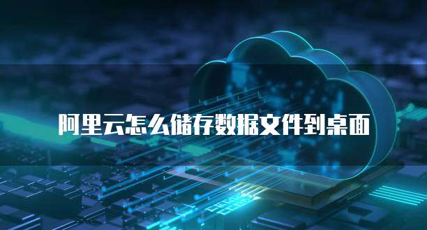 阿里云怎么储存数据文件到桌面