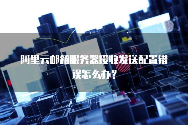 阿里云邮箱服务器接收发送配置错误怎么办？
