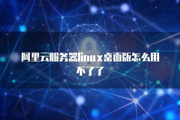 阿里云服务器linux桌面版怎么用不了了