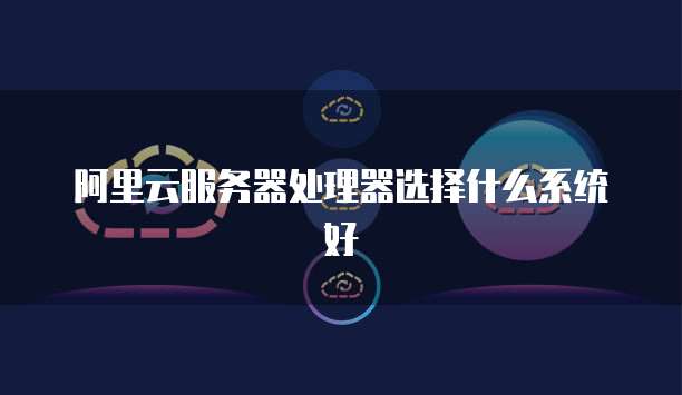 阿里云服务器处理器选择什么系统好