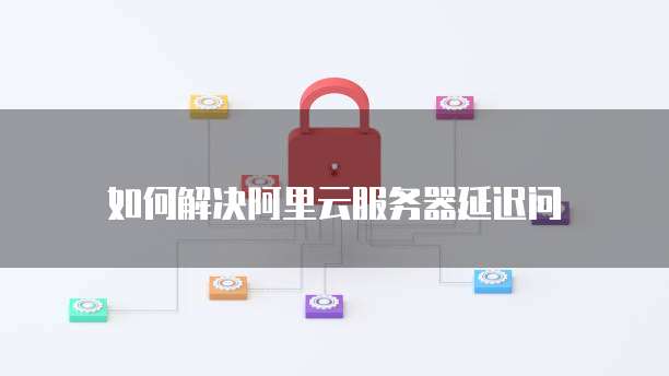 如何解决阿里云服务器延迟问