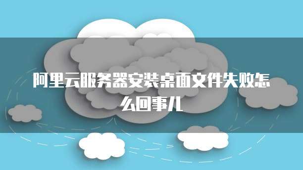 阿里云服务器安装桌面文件失败怎么回事儿