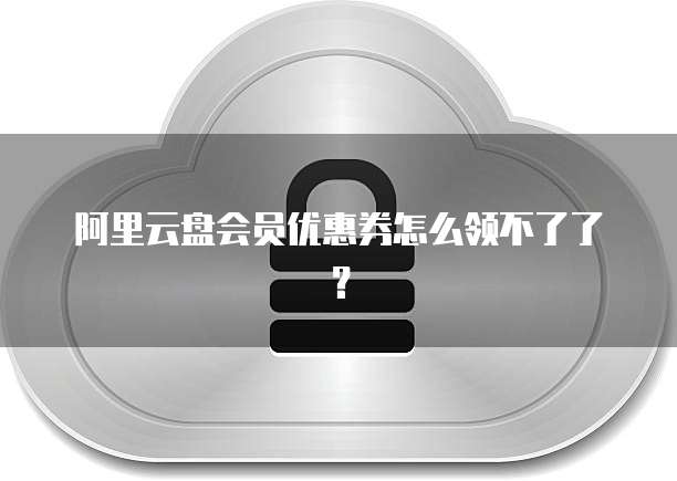 阿里云盘会员优惠券怎么领不了了?