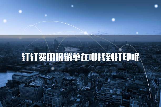 钉钉费用报销单在哪找到打印呢