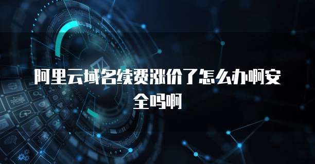 阿里云域名续费涨价了怎么办啊安全吗啊