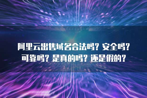 阿里云出售域名合法吗?安全吗?可靠吗?是真的吗?还是假的?
