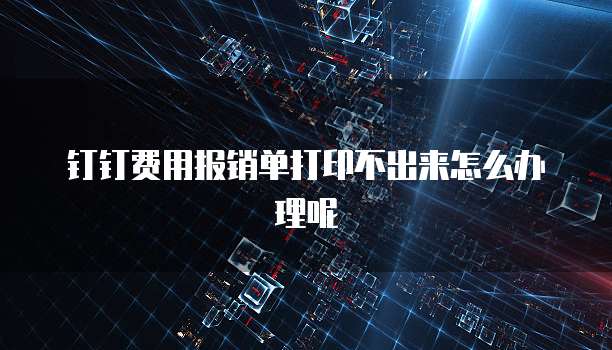 钉钉费用报销单打印不出来怎么办理呢