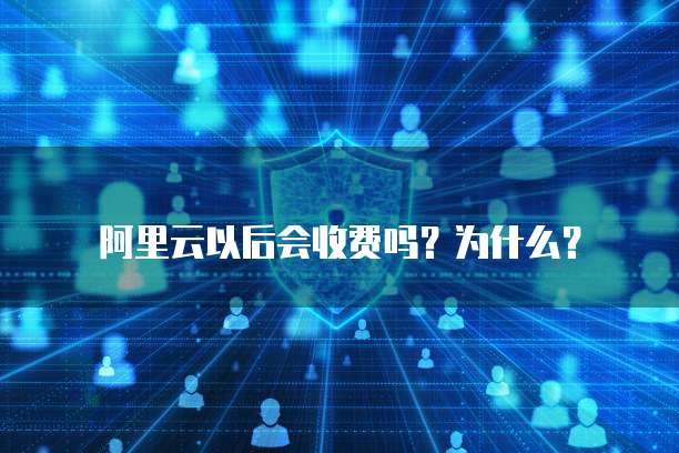 阿里云以后会收费吗?为什么?