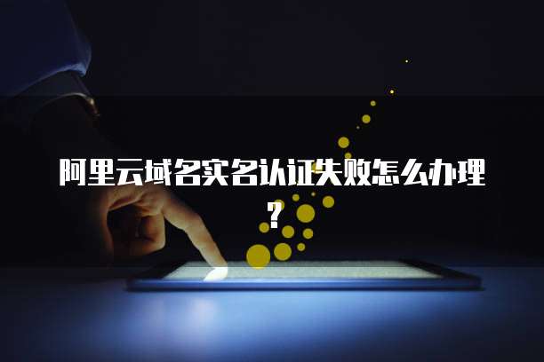 阿里云域名实名认证失败怎么办理?