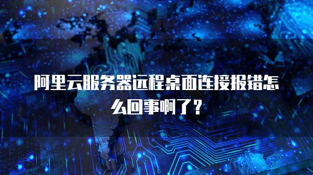 阿里云服务器远程桌面连接报错怎么回事啊了?