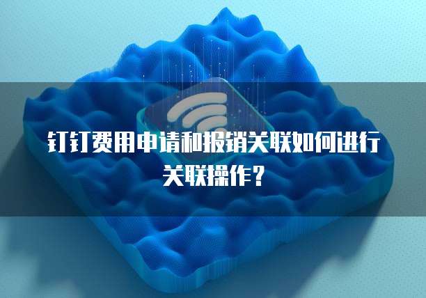 钉钉费用申请和报销关联如何进行关联操作？