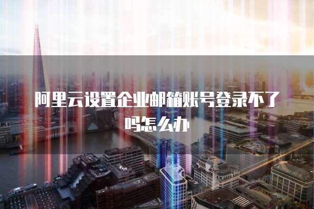 阿里云设置企业邮箱账号登录不了吗怎么办
