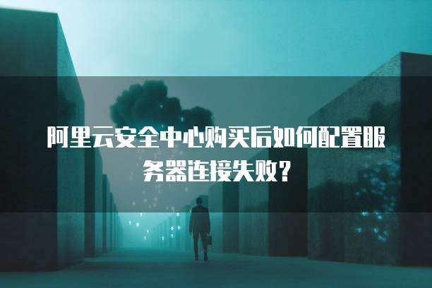 阿里云安全中心购买后如何配置服务器连接失败?