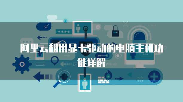 阿里云租用显卡驱动的电脑主机功能详解