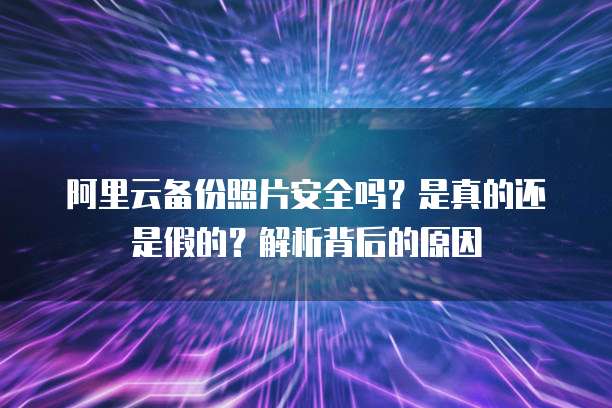 阿里云备份照片安全吗?是真的还是假的?解析背后的原因