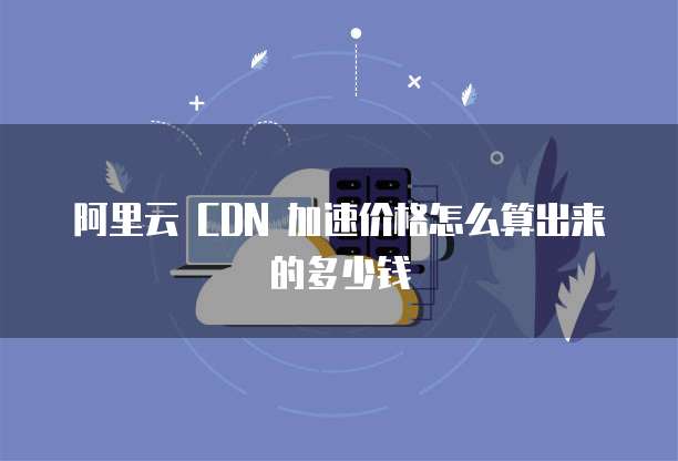 阿里云 CDN 加速价格怎么算出来的多少钱