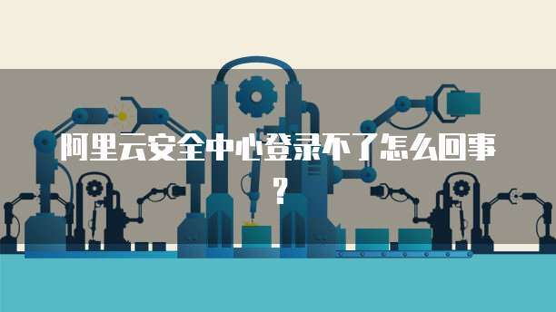 阿里云安全中心登录不了怎么回事?