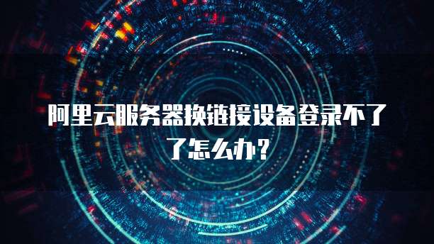 阿里云服务器换链接设备登录不了了怎么办?