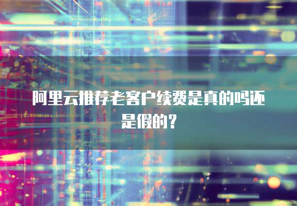 阿里云推荐老客户续费是真的吗还是假的?