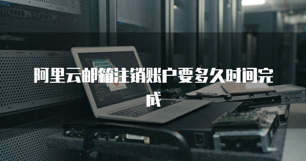 阿里云邮箱注销账户要多久时间完成