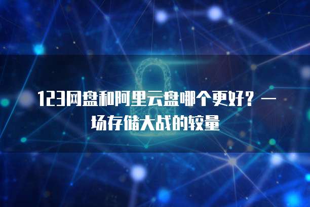 123网盘和阿里云盘哪个更好?一场存储大战的较量