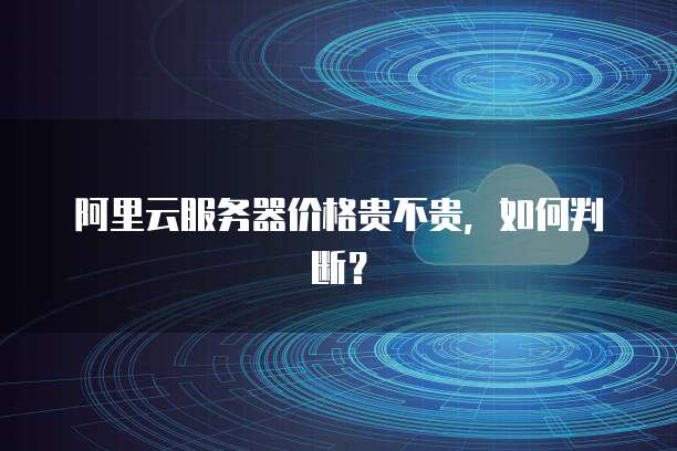 阿里云服务器价格贵不贵，如何判断？