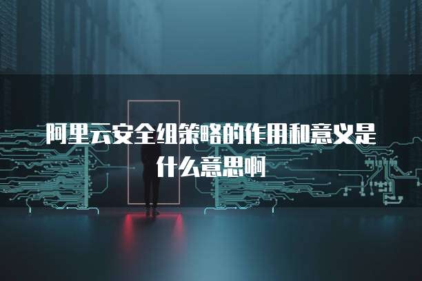 阿里云安全组策略的作用和意义是什么意思啊