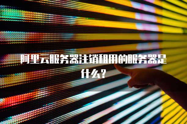 阿里云服务器注销租用的服务器是什么?