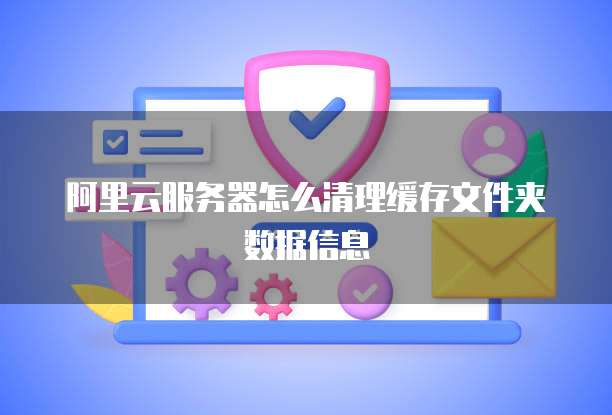 阿里云服务器怎么清理缓存文件夹数据信息