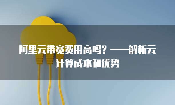 阿里云带宽费用高吗?——解析云计算成本和优势