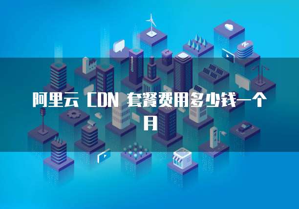 阿里云 CDN 套餐费用多少钱一个月