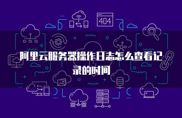 阿里云服务器操作日志怎么查看记录的时间
