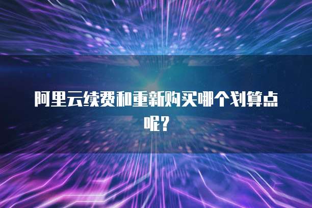 阿里云续费和重新购买哪个划算点呢?