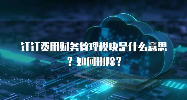 钉钉费用财务管理模块是什么意思?如何删除?