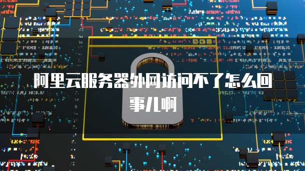 阿里云服务器外网访问不了怎么回事儿啊