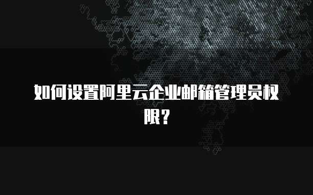 如何设置阿里云企业邮箱管理员权限?