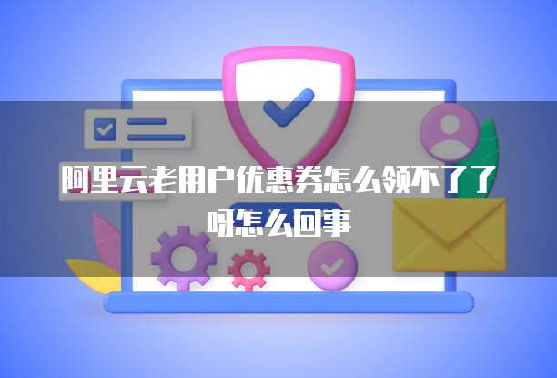 阿里云老用户优惠券怎么领不了了呀怎么回事