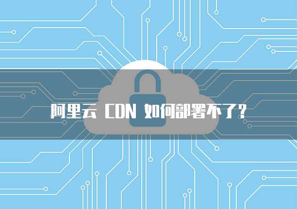 阿里云 CDN 如何部署不了?