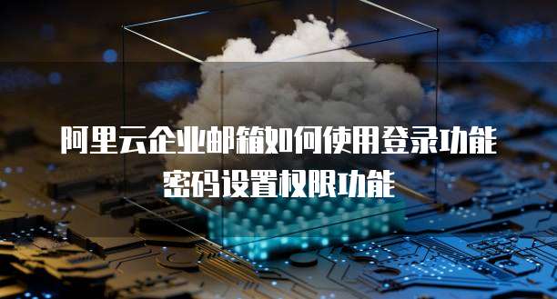 阿里云企业邮箱如何使用登录功能密码设置权限功能