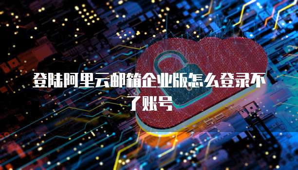 登陆阿里云邮箱企业版怎么登录不了账号