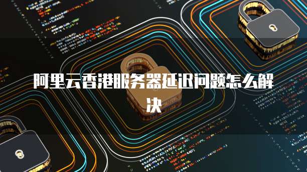 阿里云香港服务器延迟问题怎么解决