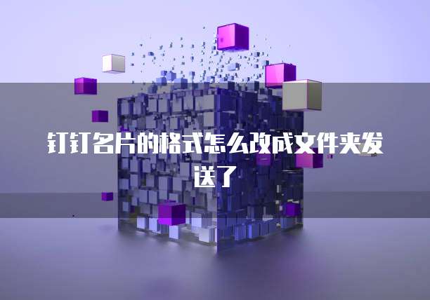 钉钉名片的格式怎么改成文件夹发送了
