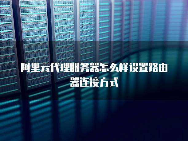 阿里云代理服务器怎么样设置路由器连接方式