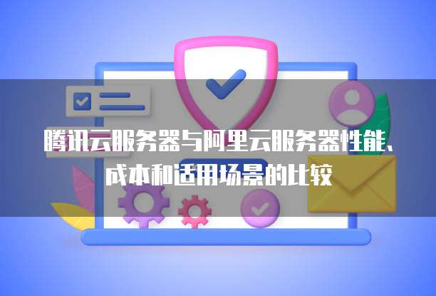 腾讯云服务器与阿里云服务器性能、成本和适用场景的比较
