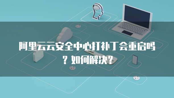 阿里云云安全中心打补丁会重启吗?如何解决?