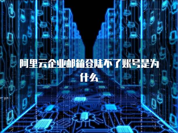 阿里云企业邮箱登陆不了账号是为什么