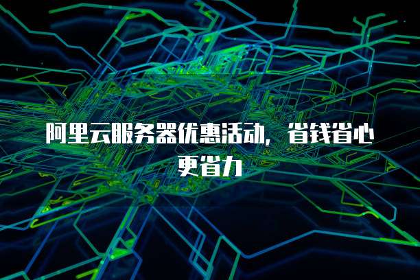 阿里云服务器优惠活动，省钱省心更省力